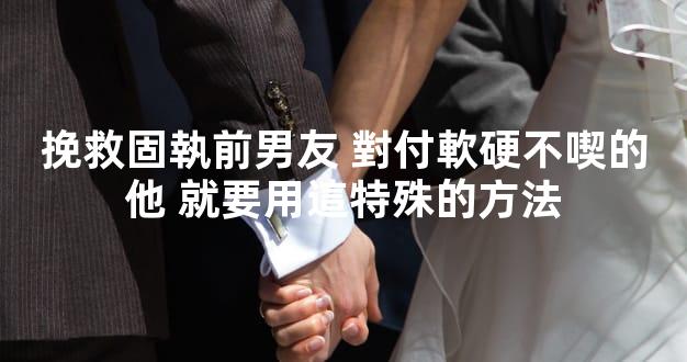 挽救固執前男友 對付軟硬不喫的他 就要用這特殊的方法